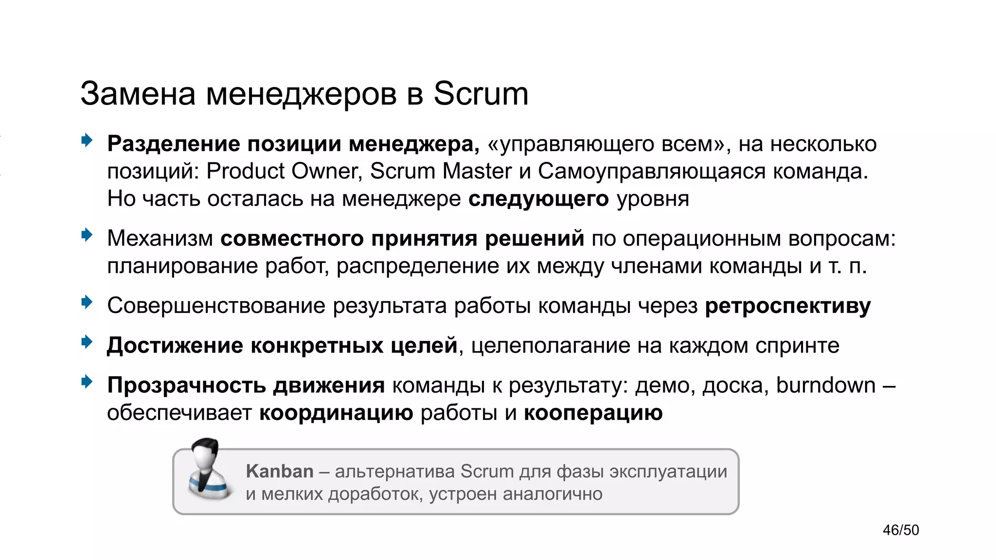 Замена менеджеров в Scrum
 Разделение позиции менеджера, «управляющего всем», на несколько
позиций: Product Owner, Scrum Master и Самоуправляющаяся команда.
Но часть осталась на менеджере следующего уровня
 Механизм совместного принятия решений по операционным вопросам:
планирование работ, распределение их между членами команды и т. п.
 Совершенствование результата работы команды через ретроспективу
 Достижение конкретных целей, целеполагание на каждом спринте
 Прозрачность движения команды к результату: демо, доска, burndown –
обеспечивает координацию работы и кооперацию
Kanban – альтернатива Scrum для фазы эксплуатации
и мелких доработок, устроен аналогично
46/50
 