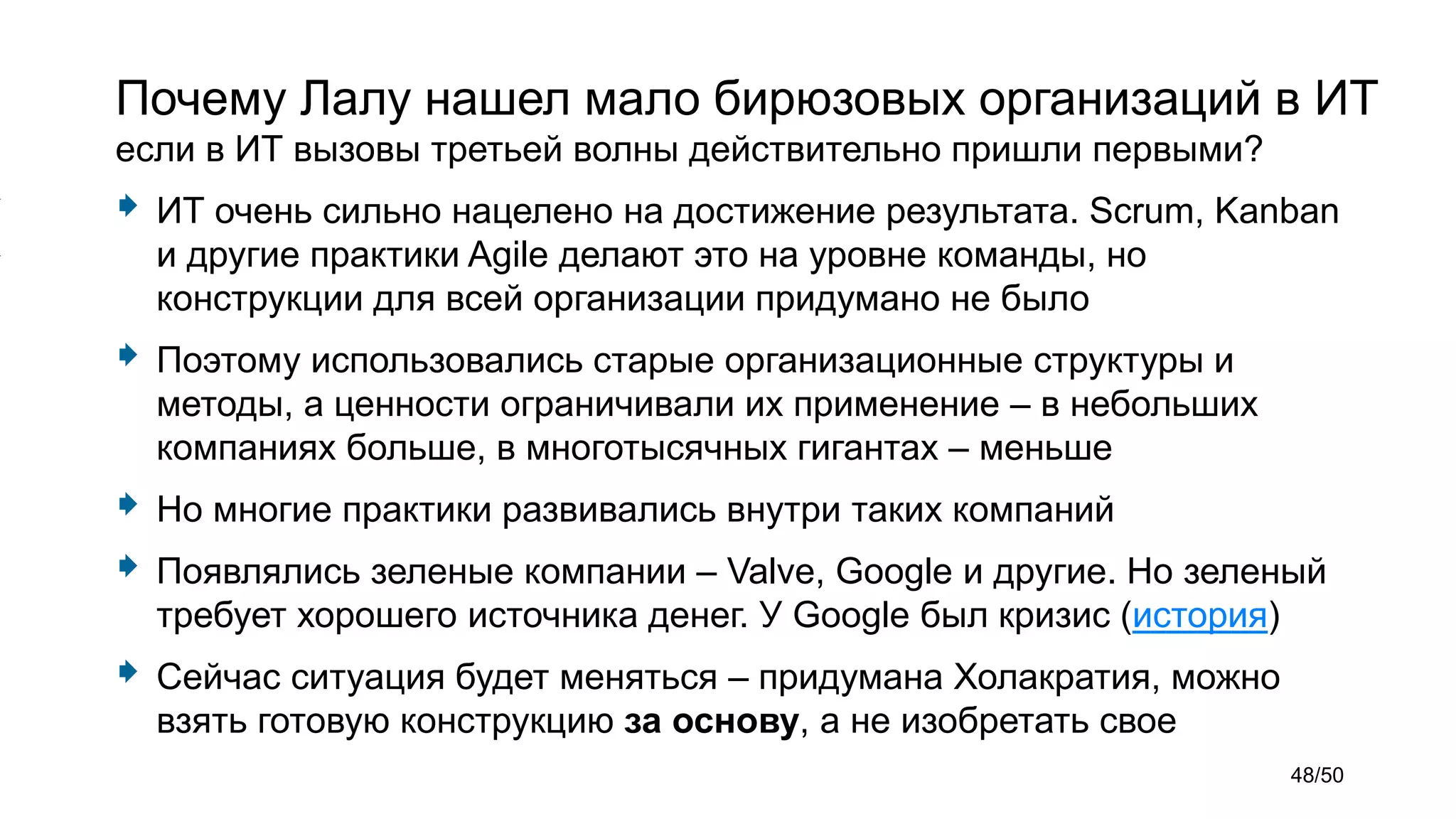 Почему Лалу нашел мало бирюзовых организаций в ИТ
если в ИТ вызовы третьей волны действительно пришли первыми?
 ИТ очень сильно нацелено на достижение результата. Scrum, Kanban
и другие практики Agile делают это на уровне команды, но
конструкции для всей организации придумано не было
 Поэтому использовались старые организационные структуры и
методы, а ценности ограничивали их применение – в небольших
компаниях больше, в многотысячных гигантах – меньше
 Но многие практики развивались внутри таких компаний
 Появлялись зеленые компании – Valve, Google и другие. Но зеленый
требует хорошего источника денег. У Google был кризис (история)
 Сейчас ситуация будет меняться – придумана Холакратия, можно
взять готовую конструкцию за основу, а не изобретать свое
48/50
 