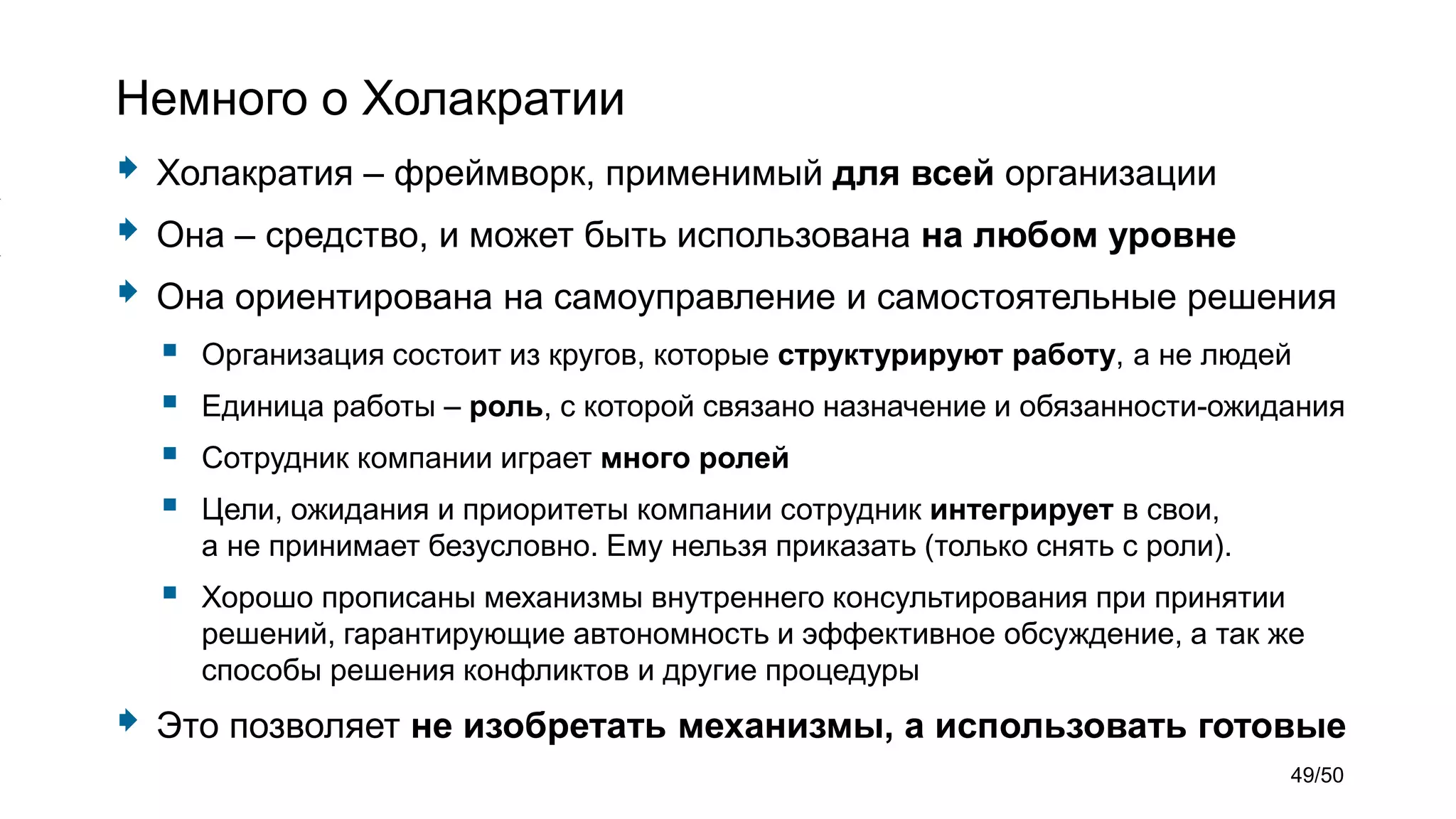 Немного о Холакратии
 Холакратия – фреймворк, применимый для всей организации
 Она – средство, и может быть использована на любом уровне
 Она ориентирована на самоуправление и самостоятельные решения
 Организация состоит из кругов, которые структурируют работу, а не людей
 Единица работы – роль, с которой связано назначение и обязанности-ожидания
 Сотрудник компании играет много ролей
 Цели, ожидания и приоритеты компании сотрудник интегрирует в свои,
а не принимает безусловно. Ему нельзя приказать (только снять с роли).
 Хорошо прописаны механизмы внутреннего консультирования при принятии
решений, гарантирующие автономность и эффективное обсуждение, а так же
способы решения конфликтов и другие процедуры
 Это позволяет не изобретать механизмы, а использовать готовые
49/50
 