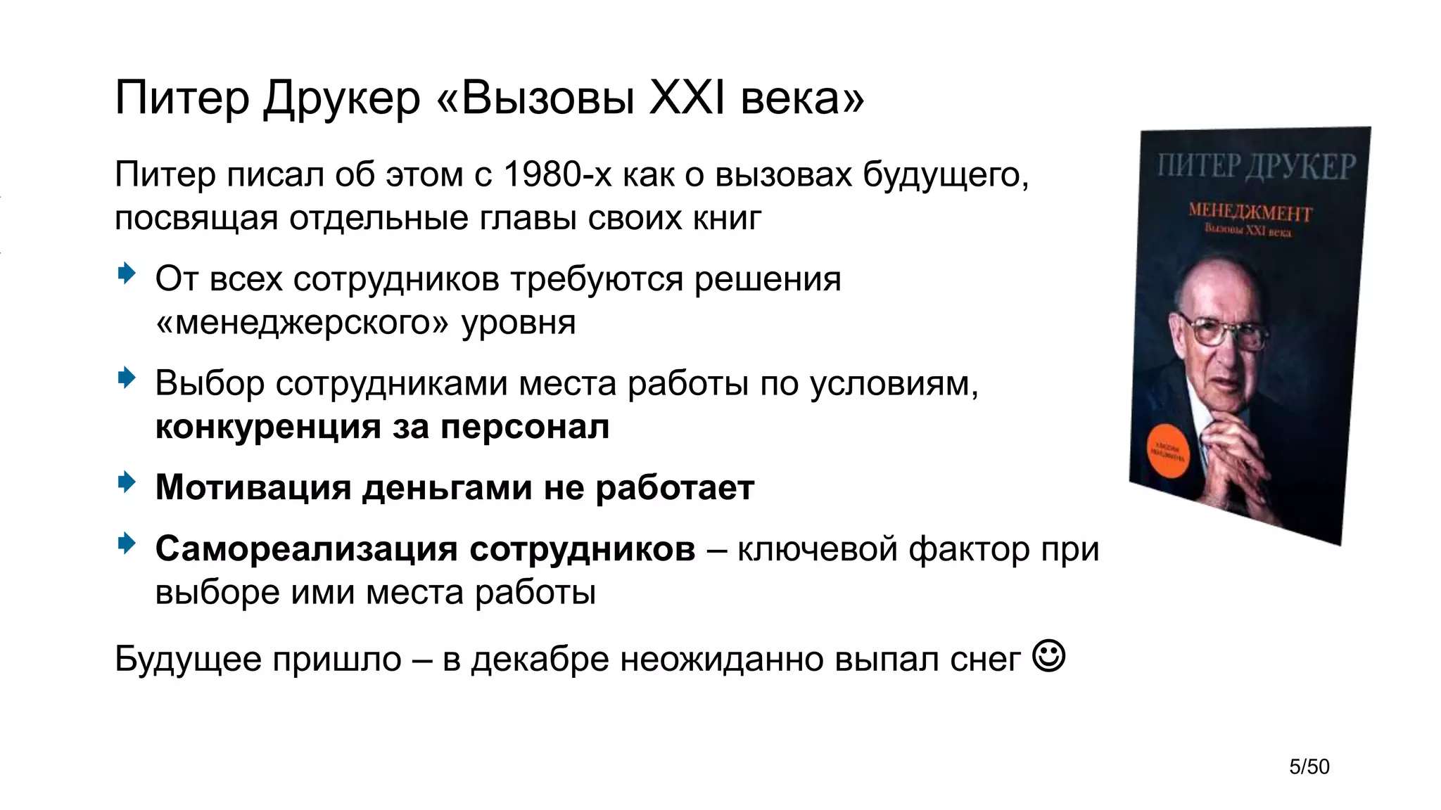 Питер Друкер «Вызовы XXI века»
Питер писал об этом с 1980-х как о вызовах будущего,
посвящая отдельные главы своих книг
 От всех сотрудников требуются решения
«менеджерского» уровня
 Выбор сотрудниками места работы по условиям,
конкуренция за персонал
 Мотивация деньгами не работает
 Самореализация сотрудников – ключевой фактор при
выборе ими места работы
Будущее пришло – в декабре неожиданно выпал снег 
5/50
 
