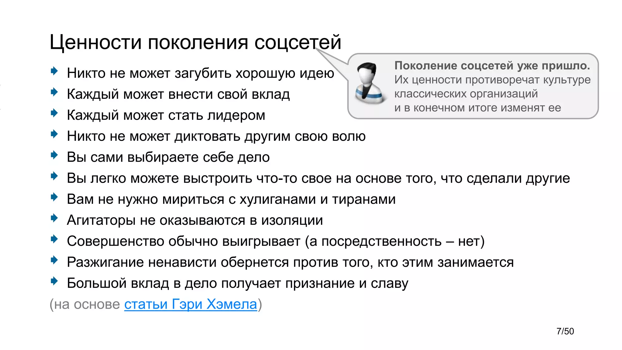 Ценности поколения соцсетей
 Никто не может загубить хорошую идею
 Каждый может внести свой вклад
 Каждый может стать лидером
 Никто не может диктовать другим свою волю
 Вы сами выбираете себе дело
 Вы легко можете выстроить что-то свое на основе того, что сделали другие
 Вам не нужно мириться с хулиганами и тиранами
 Агитаторы не оказываются в изоляции
 Совершенство обычно выигрывает (а посредственность – нет)
 Разжигание ненависти обернется против того, кто этим занимается
 Большой вклад в дело получает признание и славу
(на основе статьи Гэри Хэмела)
Поколение соцсетей уже пришло.
Их ценности противоречат культуре
классических организаций
и в конечном итоге изменят ее
7/50
 