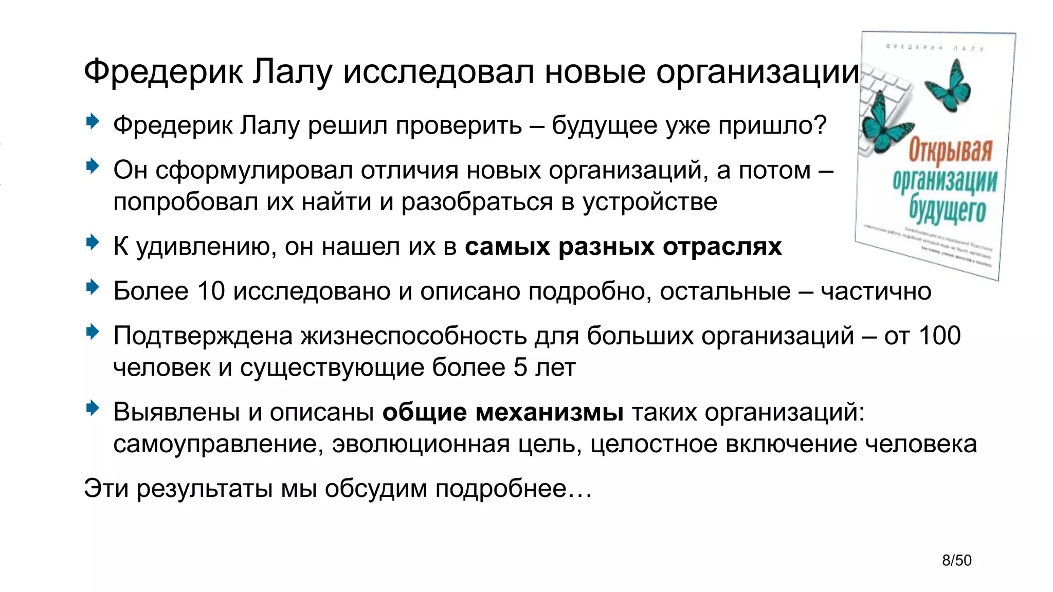 Фредерик Лалу исследовал новые организации
 Фредерик Лалу решил проверить – будущее уже пришло?
 Он сформулировал отличия новых организаций, а потом –
попробовал их найти и разобраться в устройстве
 К удивлению, он нашел их в самых разных отраслях
 Более 10 исследовано и описано подробно, остальные – частично
 Подтверждена жизнеспособность для больших организаций – от 100
человек и существующие более 5 лет
 Выявлены и описаны общие механизмы таких организаций:
самоуправление, эволюционная цель, целостное включение человека
Эти результаты мы обсудим подробнее…
8/50
 