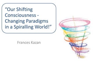 “Our Shifting
Consciousness ‐
Changing Paradigms
in a Spiralling World!”
Frances Kazan

 