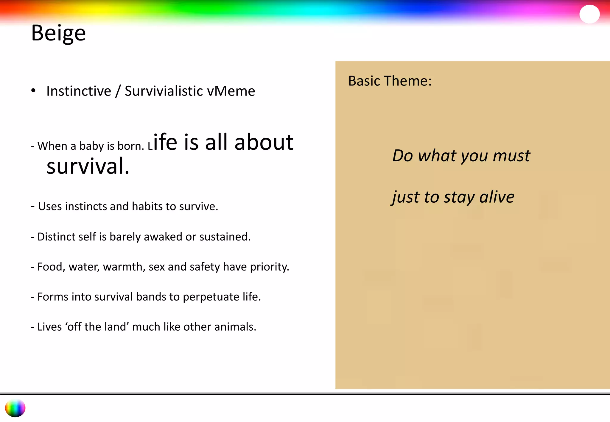 Beige 
• Instinctive / Survivialistic vMeme 
- When a baby is born. Life is all about 
survival. 
- Uses instincts and habits to survive. 
- Distinct self is barely awaked or sustained. 
- Food, water, warmth, sex and safety have priority. 
- Forms into survival bands to perpetuate life. 
- Lives ‘off the land’ much like other animals. 
Basic Theme: 
Do what you must 
just to stay alive 
 