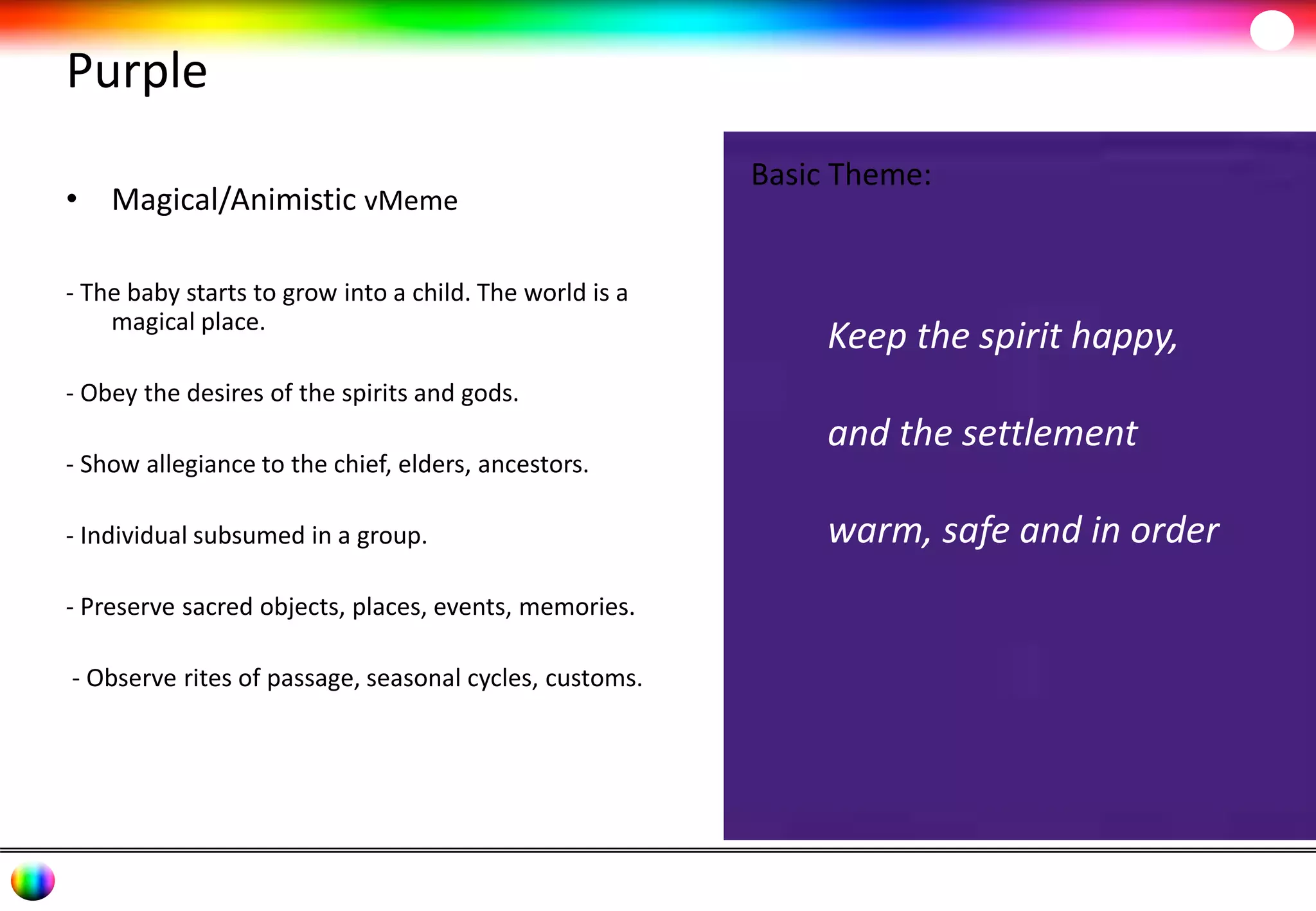 Purple 
• Magical/Animistic vMeme 
- The baby starts to grow into a child. The world is a 
magical place. 
- Obey the desires of the spirits and gods. 
- Show allegiance to the chief, elders, ancestors. 
- Individual subsumed in a group. 
- Preserve sacred objects, places, events, memories. 
- Observe rites of passage, seasonal cycles, customs. 
Basic Theme: 
Keep the spirit happy, 
and the settlement 
warm, safe and in order 
 
