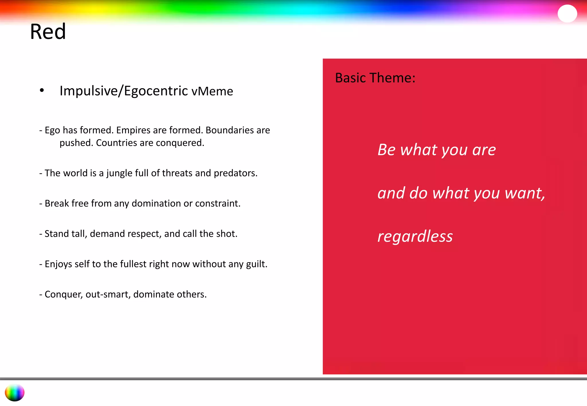 Red 
• Impulsive/Egocentric vMeme 
- Ego has formed. Empires are formed. Boundaries are 
pushed. Countries are conquered. 
- The world is a jungle full of threats and predators. 
- Break free from any domination or constraint. 
- Stand tall, demand respect, and call the shot. 
- Enjoys self to the fullest right now without any guilt. 
- Conquer, out-smart, dominate others. 
Basic Theme: 
Be what you are 
and do what you want, 
regardless 
 