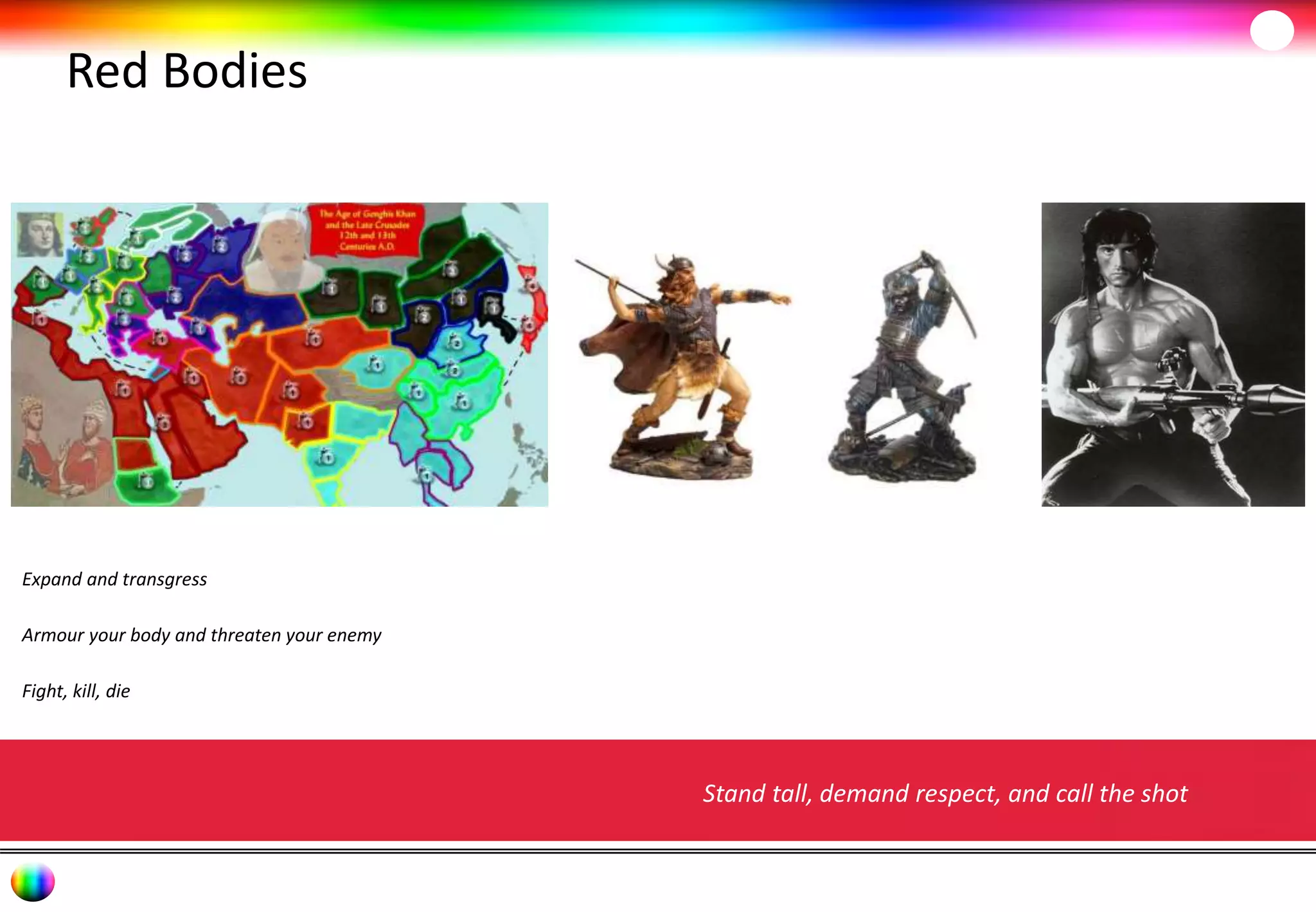 Red Bodies 
Expand and transgress 
Armour your body and threaten your enemy 
Fight, kill, die 
Stand tall, demand respect, and call the shot 
 