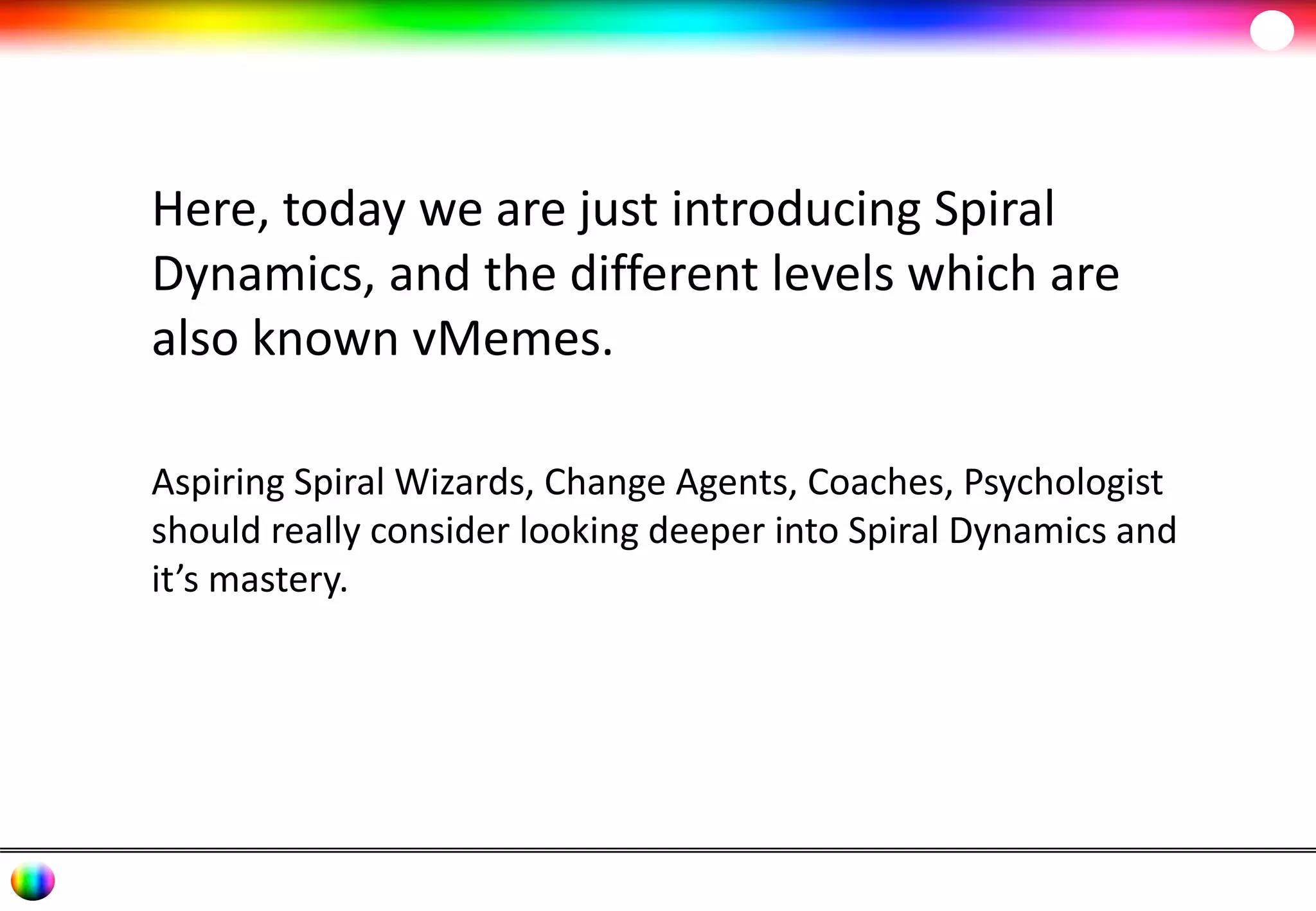 Here, today we are just introducing Spiral 
Dynamics, and the different levels which are 
also known vMemes. 
Aspiring Spiral Wizards, Change Agents, Coaches, Psychologist 
should really consider looking deeper into Spiral Dynamics and 
it’s mastery. 
 