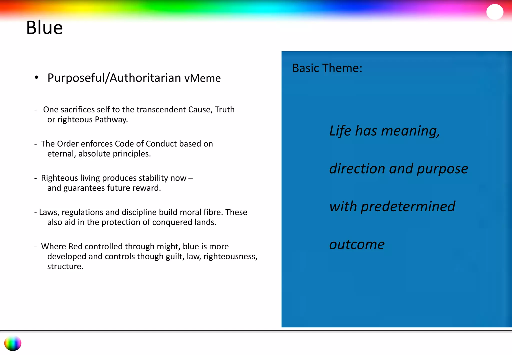 Blue 
• Purposeful/Authoritarian vMeme 
- One sacrifices self to the transcendent Cause, Truth 
or righteous Pathway. 
- The Order enforces Code of Conduct based on 
eternal, absolute principles. 
- Righteous living produces stability now – 
and guarantees future reward. 
- Laws, regulations and discipline build moral fibre. These 
also aid in the protection of conquered lands. 
- Where Red controlled through might, blue is more 
developed and controls though guilt, law, righteousness, 
structure. 
Basic Theme: 
Life has meaning, 
direction and purpose 
with predetermined 
outcome 
 