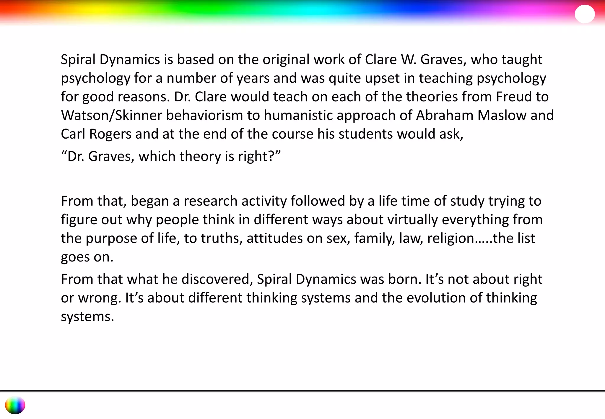 Spiral Dynamics is based on the original work of Clare W. Graves, who taught 
psychology for a number of years and was quite upset in teaching psychology 
for good reasons. Dr. Clare would teach on each of the theories from Freud to 
Watson/Skinner behaviorism to humanistic approach of Abraham Maslow and 
Carl Rogers and at the end of the course his students would ask, 
“Dr. Graves, which theory is right?” 
From that, began a research activity followed by a life time of study trying to 
figure out why people think in different ways about virtually everything from 
the purpose of life, to truths, attitudes on sex, family, law, religion…..the list 
goes on. 
From that what he discovered, Spiral Dynamics was born. It’s not about right 
or wrong. It’s about different thinking systems and the evolution of thinking 
systems. 
 