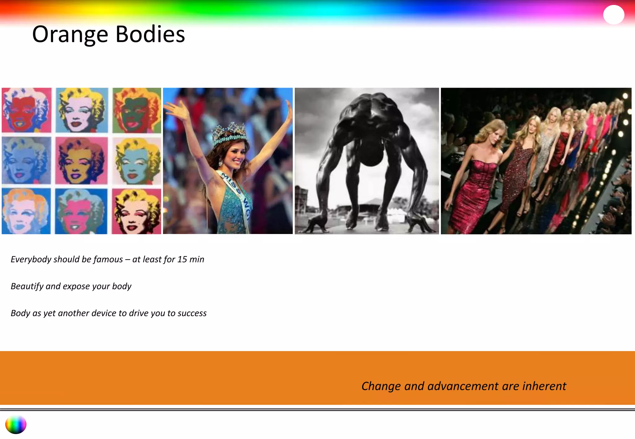 Orange Bodies 
Change and advancement are inherent 
Everybody should be famous – at least for 15 min 
Beautify and expose your body 
Body as yet another device to drive you to success 
 