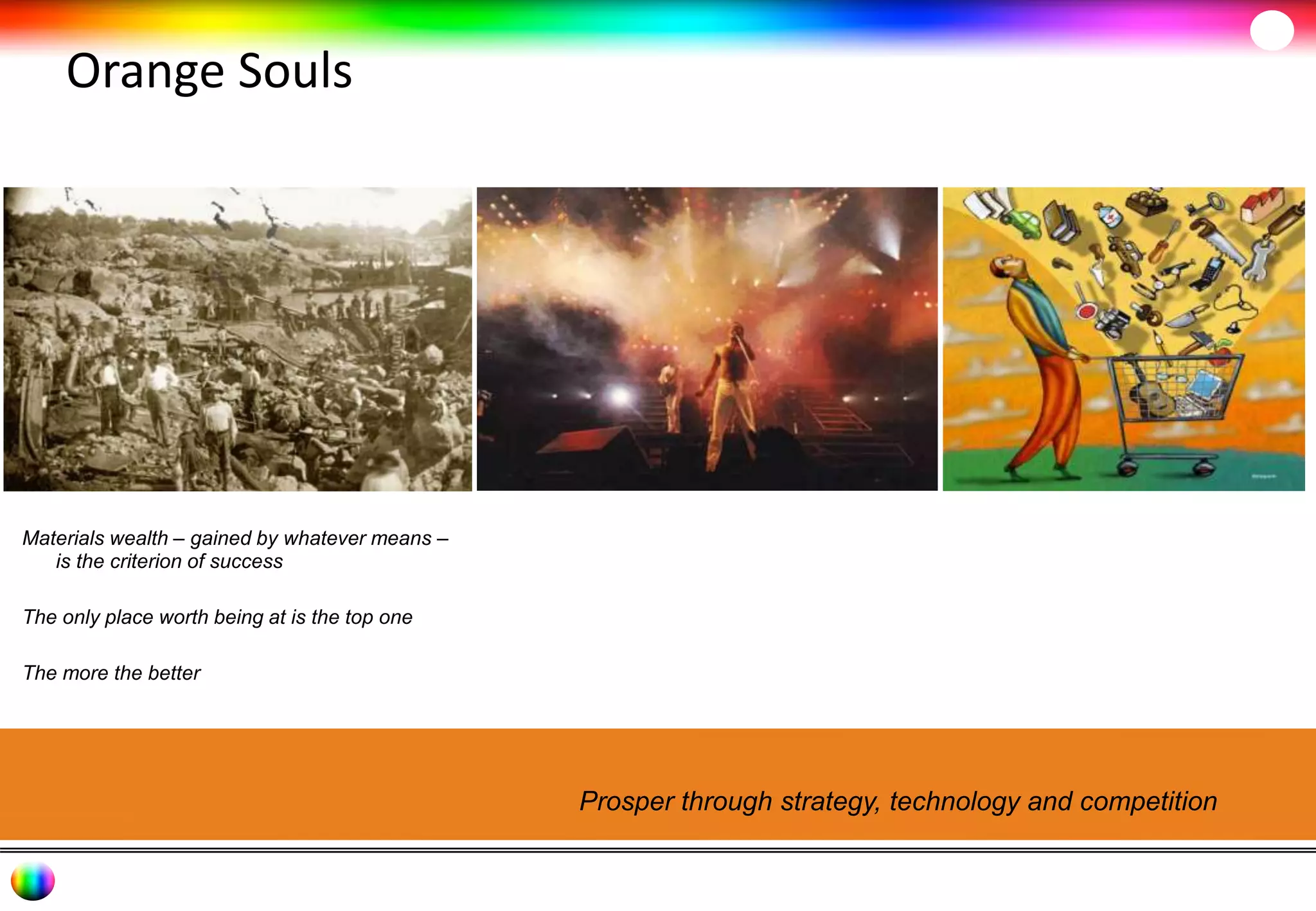 Orange Souls 
Materials wealth – gained by whatever means – 
is the criterion of success 
The only place worth being at is the top one 
The more the better 
Prosper through strategy, technology and competition 
 