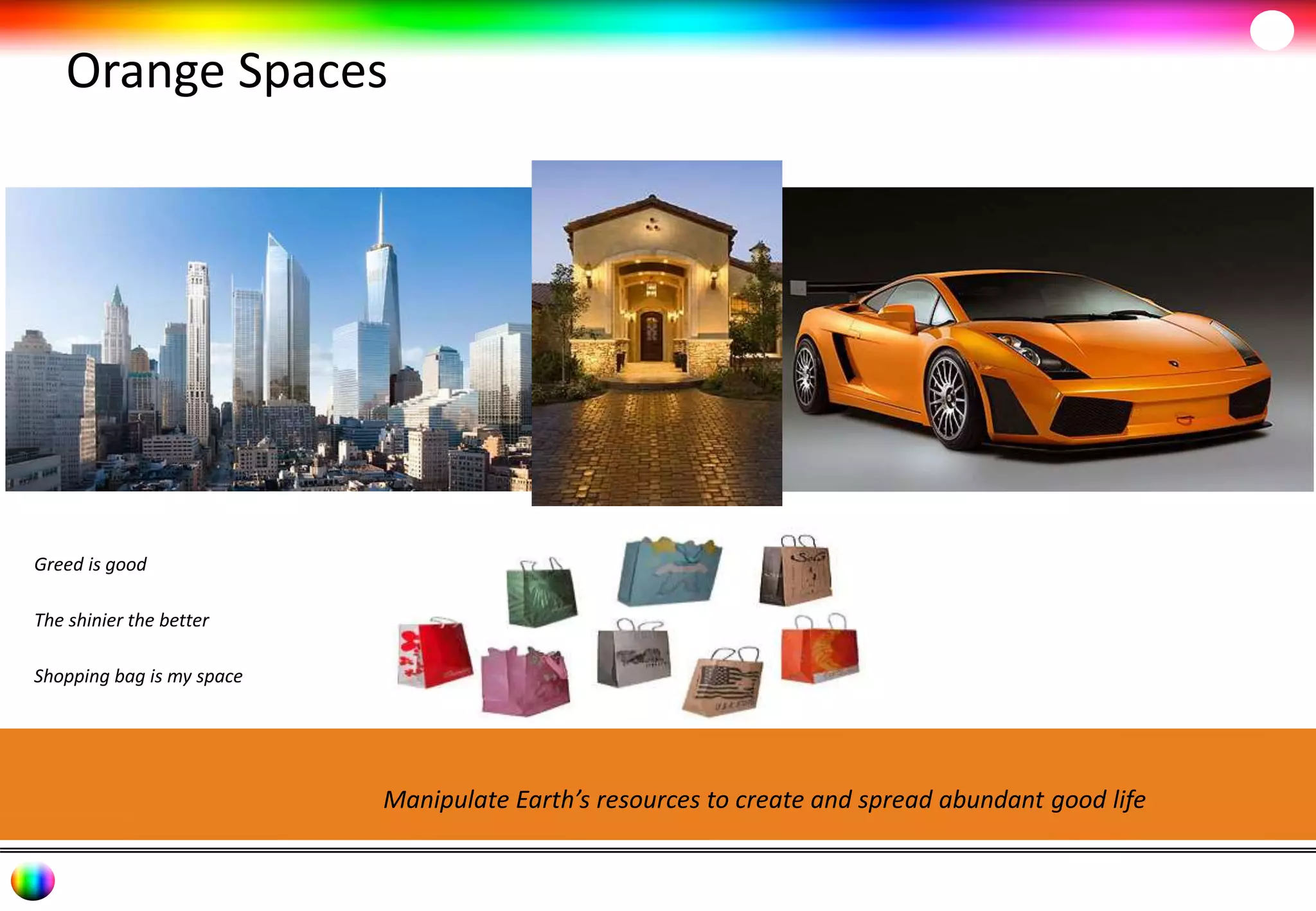 Orange Spaces 
Manipulate Earth’s resources to create and spread abundant good life 
Greed is good 
The shinier the better 
Shopping bag is my space 
 