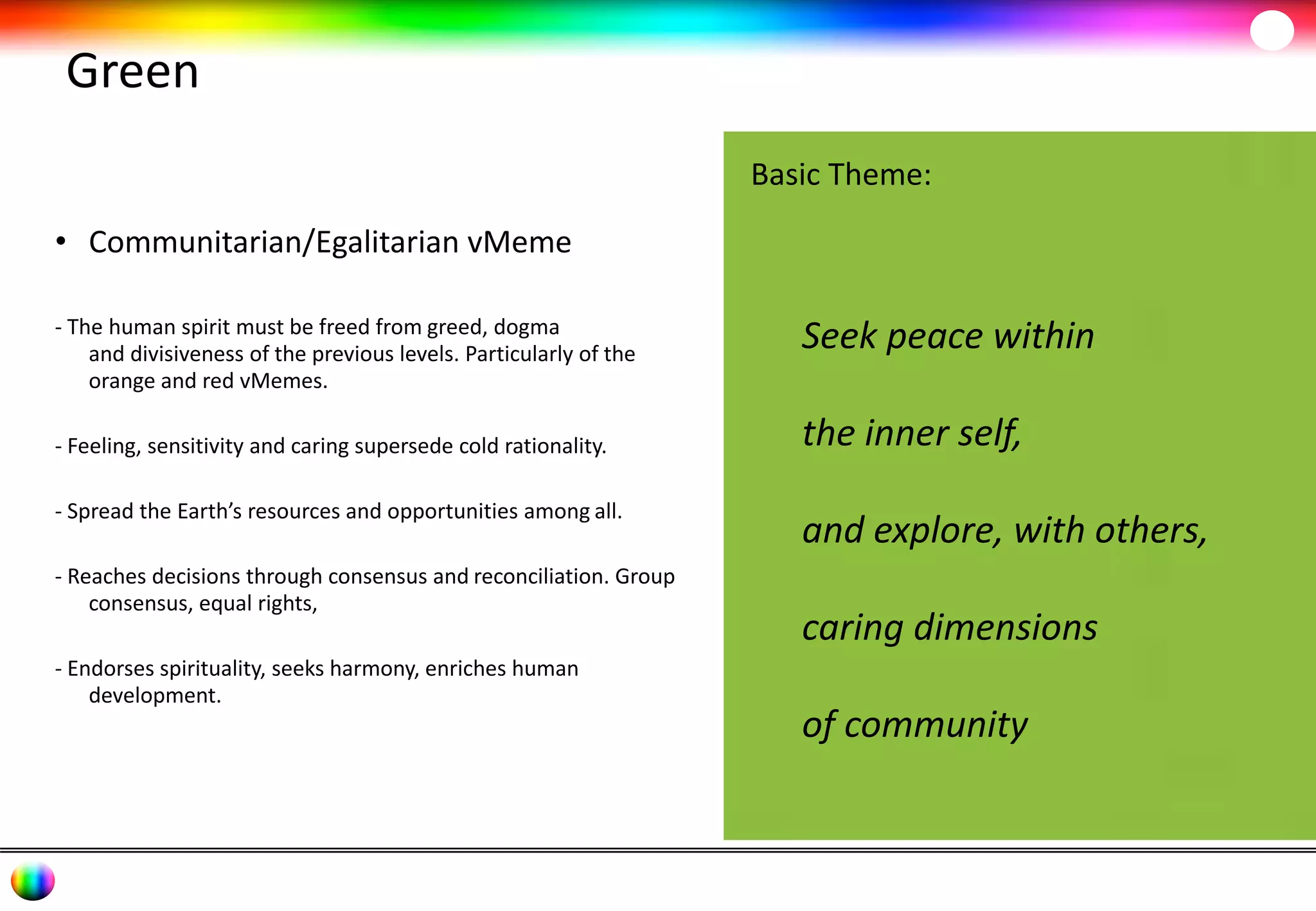 Green 
• Communitarian/Egalitarian vMeme 
- The human spirit must be freed from greed, dogma 
and divisiveness of the previous levels. Particularly of the 
orange and red vMemes. 
- Feeling, sensitivity and caring supersede cold rationality. 
- Spread the Earth’s resources and opportunities among all. 
- Reaches decisions through consensus and reconciliation. Group 
consensus, equal rights, 
- Endorses spirituality, seeks harmony, enriches human 
development. 
Basic Theme: 
Seek peace within 
the inner self, 
and explore, with others, 
caring dimensions 
of community 
 