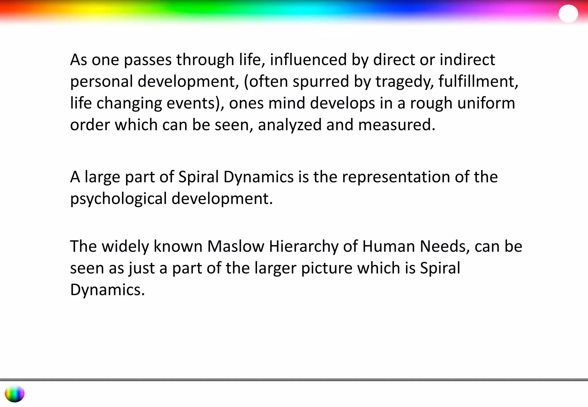As one passes through life, influenced by direct or indirect 
personal development, (often spurred by tragedy, fulfillment, 
life changing events), ones mind develops in a rough uniform 
order which can be seen, analyzed and measured. 
A large part of Spiral Dynamics is the representation of the 
psychological development. 
The widely known Maslow Hierarchy of Human Needs, can be 
seen as just a part of the larger picture which is Spiral 
Dynamics. 
 