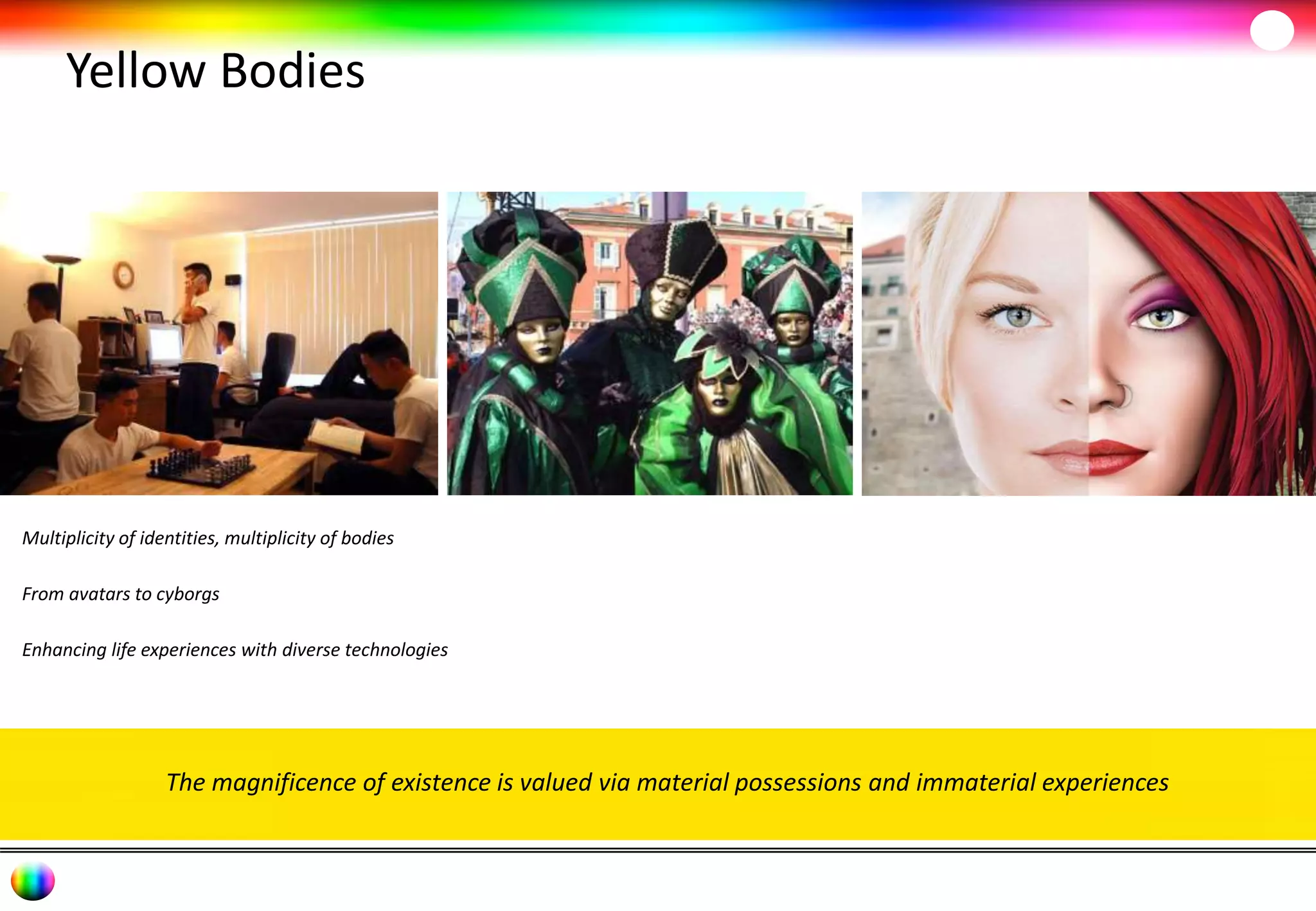 Yellow Bodies 
Multiplicity of identities, multiplicity of bodies 
From avatars to cyborgs 
Enhancing life experiences with diverse technologies 
The magnificence of existence is valued via material possessions and immaterial experiences 
 