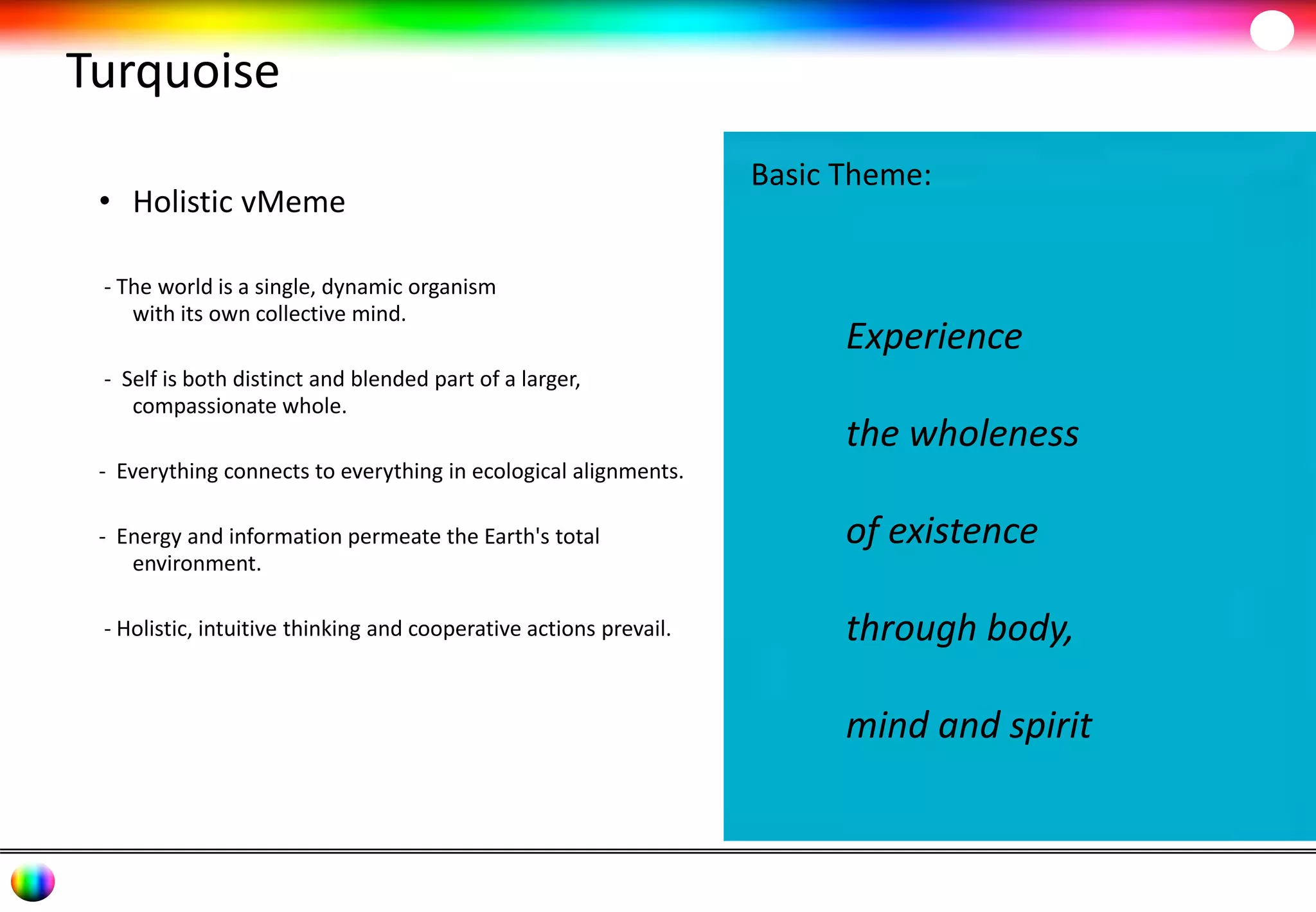 Turquoise 
• Holistic vMeme 
- The world is a single, dynamic organism 
with its own collective mind. 
- Self is both distinct and blended part of a larger, 
compassionate whole. 
- Everything connects to everything in ecological alignments. 
- Energy and information permeate the Earth's total 
environment. 
- Holistic, intuitive thinking and cooperative actions prevail. 
Basic Theme: 
Experience 
the wholeness 
of existence 
through body, 
mind and spirit 
 