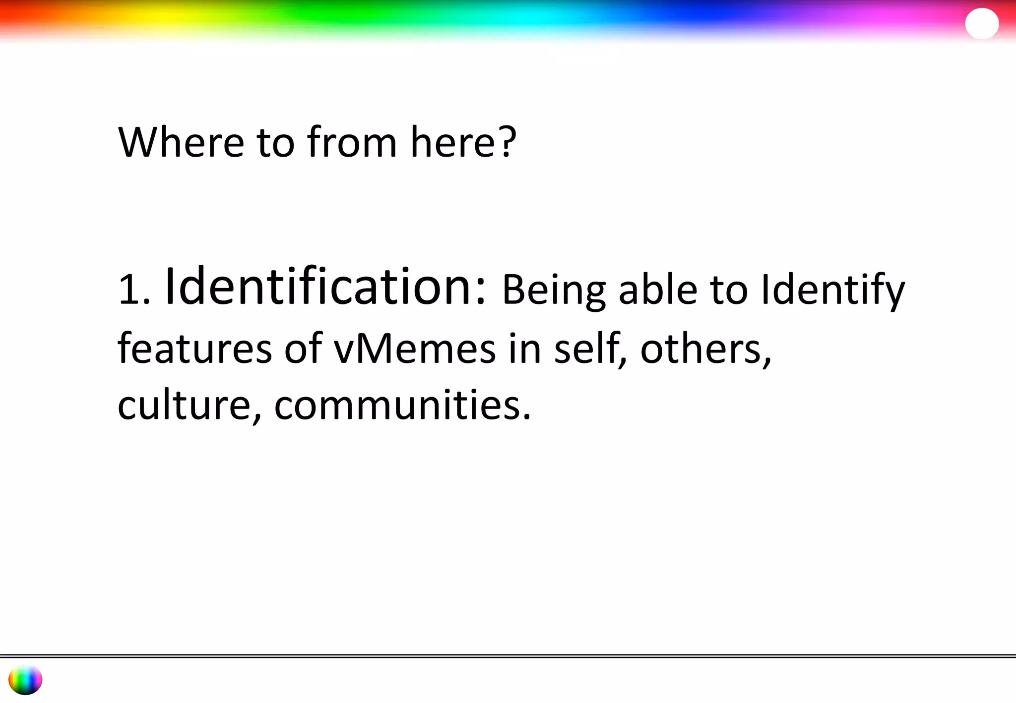 Where to from here? 
1. Identification: Being able to Identify 
features of vMemes in self, others, 
culture, communities. 
 