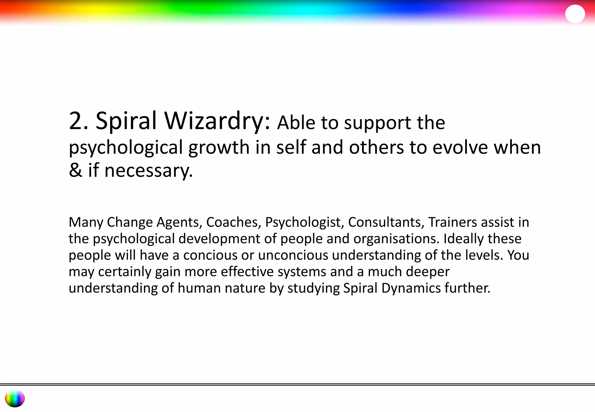 2. Spiral Wizardry: Able to support the 
psychological growth in self and others to evolve when 
& if necessary. 
Many Change Agents, Coaches, Psychologist, Consultants, Trainers assist in 
the psychological development of people and organisations. Ideally these 
people will have a concious or unconcious understanding of the levels. You 
may certainly gain more effective systems and a much deeper 
understanding of human nature by studying Spiral Dynamics further. 
 