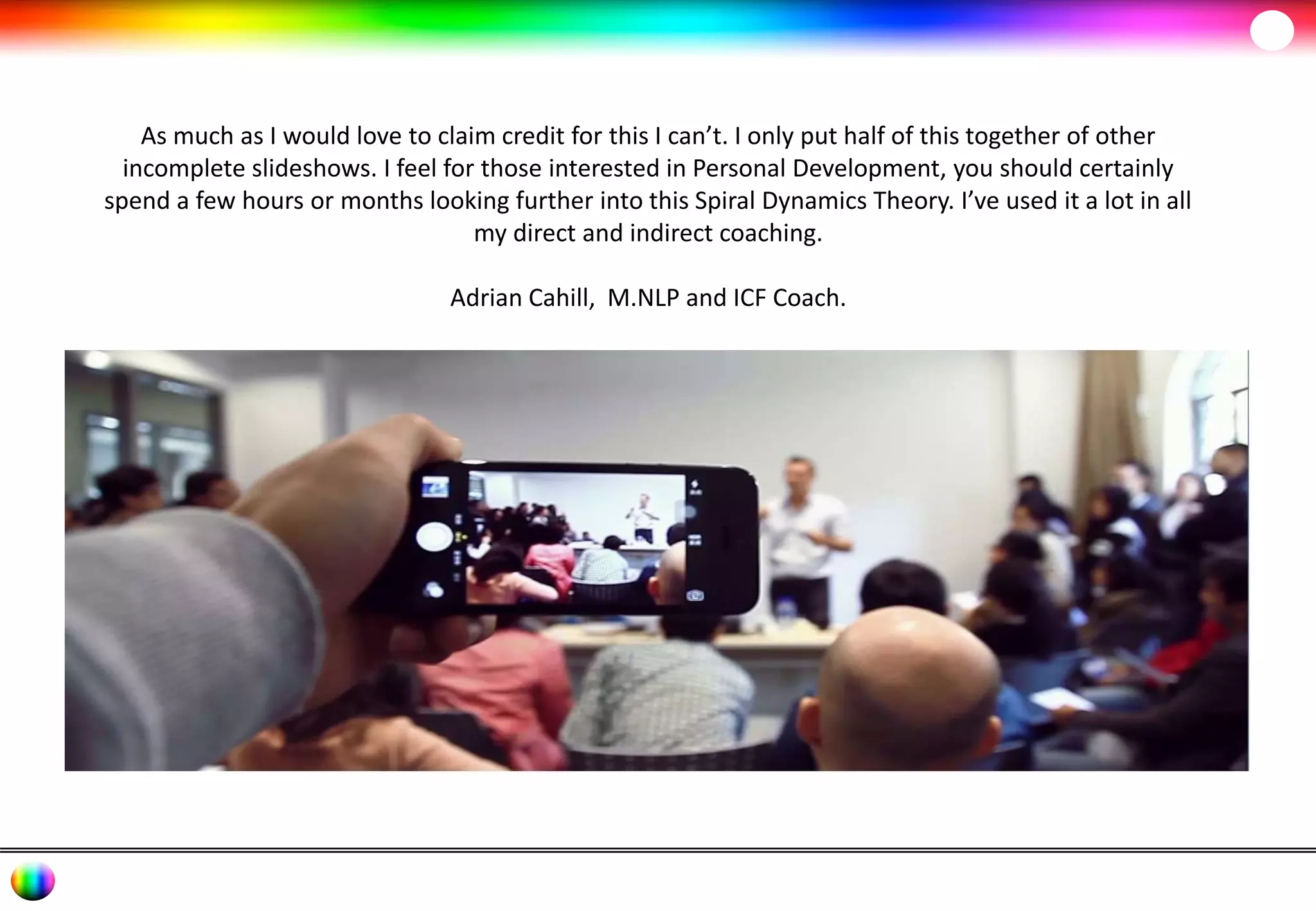 As much as I would love to claim credit for this I can’t. I only put half of this together of other 
incomplete slideshows. I feel for those interested in Personal Development, you should certainly 
spend a few hours or months looking further into this Spiral Dynamics Theory. I’ve used it a lot in all 
my direct and indirect coaching. 
Adrian Cahill, M.NLP and ICF Coach. 
