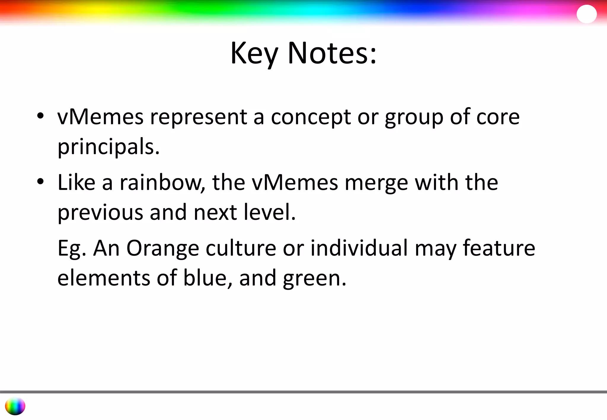 Key Notes: 
• vMemes represent a concept or group of core 
principals. 
• Like a rainbow, the vMemes merge with the 
previous and next level. 
Eg. An Orange culture or individual may feature 
elements of blue, and green. 
 