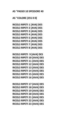 AS "PASSO 10 SPESSORE 40
AS "COLORE [255 0 0]
RICOL3 RIPETI 1 [AVA] DES
RICOL3 RIPETI 2 [AVA] DES
RICOL3 RIPETI 3 [AVA] DES
RICOL3 RIPETI 4 [AVA] DES
RICOL3 RIPETI 5 [AVA] DES
RICOL3 RIPETI 6 [AVA] DES
RICOL3 RIPETI 7 [AVA] DES
RICOL3 RIPETI 8 [AVA] DES
RICOL3 RIPETI 9 [AVA] DES
RICOL3 RIPETI 10 [AVA] DES
RICOL3 RIPETI 11 [AVA] DES
RICOL3 RIPETI 12 [AVA] DES
RICOL3 RIPETI 13 [AVA] DES
RICOL3 RIPETI 14 [AVA] DES
RICOL3 RIPETI 15 [AVA] DES
RICOL3 RIPETI 16 [AVA] DES
RICOL3 RIPETI 17 [AVA] DES
RICOL3 RIPETI 18 [AVA] DES
RICOL3 RIPETI 19 [AVA] DES
RICOL3 RIPETI 20 [AVA] DES
RICOL3 RIPETI 21 [AVA] DES
RICOL3 RIPETI 22 [AVA] DES
RICOL3 RIPETI 23 [AVA] DES
 