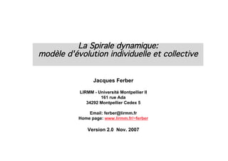 La Spirale dynamique:
modèle d'évolution individuelle et collective


                 Jacques Ferber

           LIRMM - Université Montpellier II
                    161 rue Ada
              34292 Montpellier Cedex 5

               Email: ferber@lirmm.fr
           Home page: www.lirmm.fr/~ferber

               Version 2.0 Nov. 2007
 