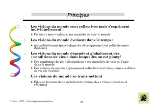 1.     Les visions du monde sont collectives mais s’expriment
                      individuellement :
                        Ce sont « mes » valeurs, ma manière de voir le monde

               2.     Les visions du monde évoluent dans le temps :
                        individuellement (psychologie du développement) et collectivement
                         (histoire)
               3.     Les visions du monde dépendent globalement des
                      « conditions de vies » dans lesquelles on est plongé
                        Ces conditions de vie « déclenchent » ces manières de voir et d’agir
                         dans le monde
                        Ces visions du monde apparaissent collectivement lorsqu’une condition
                         de vie est réalisée
               4.     Ces visions du monde se transmettent
                        Elles se transmettent socialement comme des « virus » (memes et
                         vMemes)




J. Ferber – 2010 - © developpementintegral.com            10
 