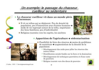  Le  chasseur cueilleur vit dans un monde plein
                  d’inconnus:
                       Il vit en tribus qui se déplacent. Peu de densité de
                        population, peu d’interaction avec d’autres humains 
                        mode de vie regroupé autour de la tribu, importance
                        des liens familiaux, peu d’individualité
                       Religions tournées vers les esprits, les ancêtres


                                               Apparition    de l’agriculture  sédentarisation
                                                   Possibilité de faire des réserves  moins de problèmes
                                                   de nourriture  augmentation de la densité de la
                                                   population
                                                      Développement des raids pour piller les réserves des
                                                       autres tribus
                                                      Stratification sociale fondée sur la force et la domination
                                                      Développement de techniques guerrières et d’une caste
                                                       de guerriers
                                                      Religion tournée vers des dieux de pouvoirs
J. Ferber – 2010 - © developpementintegral.com                  11
 