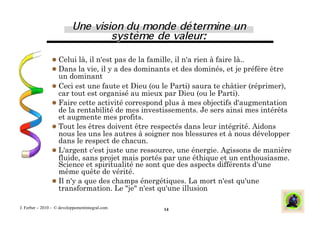 Celui là, il n'est pas de la famille, il n'a rien à faire là..
                 Dans la vie, il y a des dominants et des dominés, et je préfère être
                  un dominant
                 Ceci est une faute et Dieu (ou le Parti) saura te châtier (réprimer),
                  car tout est organisé au mieux par Dieu (ou le Parti).
                 Faire cette activité correspond plus à mes objectifs d'augmentation
                  de la rentabilité de mes investissements. Je sers ainsi mes intérêts
                  et augmente mes profits.
                 Tout les êtres doivent être respectés dans leur intégrité. Aidons
                  nous les uns les autres à soigner nos blessures et à nous développer
                  dans le respect de chacun.
                 L'argent c'est juste une ressource, une énergie. Agissons de manière
                  fluide, sans projet mais portés par une éthique et un enthousiasme.
                  Science et spiritualité ne sont que des aspects différents d'une
                  même quête de vérité.
                 Il n'y a que des champs énergétiques. La mort n'est qu'une
                  transformation. Le "je" n'est qu'une illusion

J. Ferber – 2010 - © developpementintegral.com   14
 
