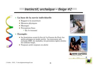   La     base de la survie individuelle
                        Rapport à la nourriture
                        Menaces physiques
                        Massages
                        Perceptions fines
                              Ex: le tsunami

                 Exemple:

                        les hominiens avant le feu (cf. la Guerre du Feu), les
                         petits groupes en mode survie, les nouveaux nés,
                         certains SDF, les malades, les personnes âgées séniles,
                         les enfants loups,
                        Toujours actif, toujours en alerte




J. Ferber – 2010 - © developpementintegral.com              18
 