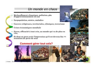     Réchauffement climatique, pollution, pbs
              d’approvisionnement en eau

             Surpopulation, misère, maladies

             Guerres religieuses, territoriales, ethniques, terrorisme

             Crises économiques mondiale

             Stress, efficacité à tout crin, un monde qui va de plus en
              vite,

             Et dont on peut avoir l'impression qu'il est devenu fou =>
              sensation de perte de sens


                        Comment gérer tout cela?




J. Ferber – 2010 - © developpementintegral.com       2
 
