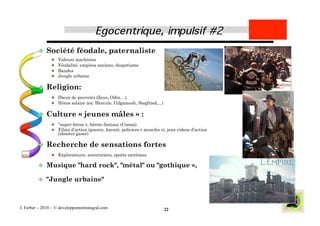   Société          féodale, paternaliste
                    Valeurs machistes
                    Féodalité, empires anciens, despotisme
                    Bandes
                    Jungle urbaine

           Religion:
                  Dieux de pouvoirs (Zeus, Odin, ..)
                  Héros solaire (ex: Hercule, Gilgamesh, Siegfried,...)


           Culture           « jeunes mâles » :
                  "super-héros », héroic-fantasy (Conan)
                  Films d’action (guerre, karaté, policiers « musclés »), jeux videos d’action
                     (shooter game)

           Recherche                 de sensations fortes
                  Explorateurs, aventuriers, sports extrêmes

           Musique           "hard rock", "métal" ou "gothique »,

           "Jungle         urbaine"



J. Ferber – 2010 - © developpementintegral.com                             22
 