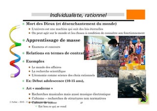   Mort       des Dieux (et désenchantement du monde)
                    L'univers est une machine qui suit des lois éternelles
                    On peut agir sur le monde et les choses à condition de connaître son fonctionnement


            Apprentissage                       de masse
                    Examens et concours

             Relations           en termes de contrats

             Exemples
                    Le monde des affaires
                    La recherche scientifique
                    L’économie comme science des choix rationnels

             Ex:     Début adolescence (10-15 ans),

             Art     « moderne »
                    Recherches musicales mais aussi musique électronique
                    Cubisme – recherches de structures non normatives
                       Culture de masse
J. Ferber – 2010 - © developpementintegral.com              27
                         Est bon ce qui se vend
 