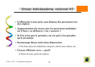   L’efficacité             à tout prix, aux dépens des personnes (et
                    des règles)

                 Augmentation       du stress, par les pressions multiples
                    où il faut « se défoncer » ou « assurer »

                 Si  l’on n’est pas le premier, on n’a qu’à s’en prendre
                    qu’à soi-même

                 Surmenage                (burn out) et/ou dépression
                        Ou fuite dans les addictions: drogues, alcool, jeux videos, etc.

                 Course           effrénée vers…. quoi?
                        Perte de sens, perte de repères



J. Ferber – 2010 - © developpementintegral.com            28
 