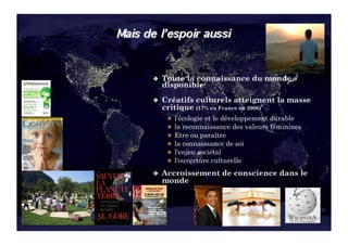   Toutela connaissance du monde
                                                   disponible
                                                   Créatifs   culturels atteignent la masse
                                                   critique (17% en France en 2006)
                                                      l'écologie et le développement durable
                                                      la reconnaissance des valeurs féminines
                                                      Etre ou paraître
                                                      la connaissance de soi
                                                      l'enjeu sociétal
                                                      l'ouverture culturelle

                                                   Accroissement     de conscience dans le
                                                   monde




J. Ferber – 2010 - © developpementintegral.com          3
 