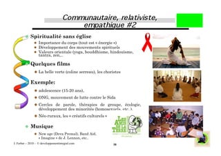   Spiritualité sans église
              Importance du corps (tout est « énergie »)
              Développement des mouvements spirituels
              Valeurs orientale (yoga, bouddhisme, hindouïsme,
               tantra, zen,..

          Quelques             films
                La belle verte (coline serreau), les choristes


          Exemple:
                adolescence (15-20 ans),
                ONG, mouvement de lutte contre le Sida

                Cercles de parole, thérapies de groupe, écologie,
                  développement des minorités (homosexuels, etc..),
                Néo-ruraux, les « créatifs culturels »


          Musique
                 New age (Deva Premal), Band Aid,
                  « Imagine » de J. Lennon, etc..
J. Ferber – 2010 - © developpementintegral.com            30
 