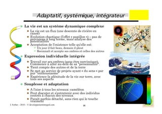   La     vie est un système dynamique complexe
                   La vie est un flux (une descente de rivière en
                    canoé)
                   Evolution chaotique (l’effet « papillon ») – pas de
                    prévisions à long terme, mais analyse des
                    potentialités
                   Acceptation de l’existence telle qu’elle est:
                         Un jour il fait beau, demain il pleut
                         Reconnaît et accepte ses ombres et celles des autres
            Expression              individuelle intégrée
                   Travail sur ses ombres (sans être narcissique).
                    Commence à aller au-delà de sa "personnalité".
                   Tient compte des autres et de la terre
                   Se met au service de projets ayant « du sens » par
                    pur "enthousiasme"
                   Expérience la plénitude de la vie sur terre, avec
                    tous ses aspects
            Souplesse            et adaptation
                   A l’aise à tous les niveaux: caméléon
                   Peut discuter et s’entretenir avec des individus
                    centrés à chacun des niveaux
                   Paraît parfois détaché, sans rien qui le touche
                    vraiment
J. Ferber – 2010 - © developpementintegral.com               35
 