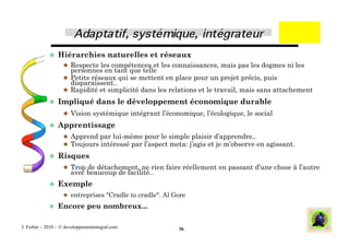   Hiérarchies              naturelles et réseaux
                      Respecte les compétences et les connaissances, mais pas les dogmes ni les
                       personnes en tant que telle
                      Petits réseaux qui se mettent en place pour un projet précis, puis
                       disparaissent..
                      Rapidité et simplicité dans les relations et le travail, mais sans attachement
               Impliqué           dans le développement économique durable
                      Vision systémique intégrant l’économique, l’écologique, le social
               Apprentissage
                      Apprend par lui-même pour le simple plaisir d’apprendre..
                      Toujours intéressé par l’aspect meta: j’agis et je m’observe en agissant.
               Risques
                      Trop de détachement, ne rien faire réellement en passant d’une chose à l’autre
                       avec beaucoup de facilité..
               Exemple
                      entreprises "Cradle to cradle". Al Gore

               Encore         peu nombreux...

J. Ferber – 2010 - © developpementintegral.com             36
 
