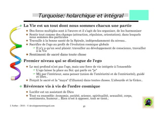   La      Vie est un tout dont nous sommes chacun une partie
                  Des forces multiples sont à l’œuvre et il s’agit de les organiser, de les harmoniser
                  Sentir tout comme des champs (attraction, répulsion, orientation), dans lesquels
                   nous sommes des particules
                  Travaille à la bonne santé de la Spirale, indépendamment du niveau..
                  Sacrifice de l’ego au profit de l’évolution cosmique globale
                      Il n’y a qu’un seul plaisir: travailler au développement de conscience, travailler
                        à la Vie
                  Sentiment de sacré dans toute chose

           Premier            niveau qui se distingue de l'ego
                  Le moi profond n’est pas l’ego, mais une force de vie intégrée à l’ensemble
                      L’ego laisse la place au Soi: qui parle en "je"
                      Mû par l’intérieur, sans penser (union de l’intériorité et de l’extériorité), guidé
                       et libre..
                  Perçoit le sacré et la "maya" (l'illusion) dans toutes choses. L'absurde et la Grâce..

           Révérence               vis à vis de l’ordre cosmique
                  Lucifer est un assistant de Dieu
                  Tout va ensemble: économie, société, science, spiritualité, sexualité, corps,
                    sentiments, humour... Rien n’est à opposer, tout se tient..

J. Ferber – 2010 - © developpementintegral.com             37
 
