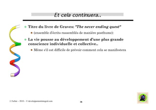   Titre        du livre de Graves: "The never ending quest"
                        (ensemble d’écrits rassemblés de manière posthume):

                 La  vie pousse au développement d’une plus grande
                   conscience individuelle et collective..
                        Même s'il est difficile de prévoir comment cela se manifestera




J. Ferber – 2010 - © developpementintegral.com         38
 
