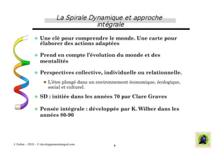   Une  clé pour comprendre le monde. Une carte pour
                   élaborer des actions adaptées

                 Prend  en compte l’évolution du monde et des
                   mentalités

                 Perspectives                   collective, individuelle ou relationnelle.
                        L’être plongé dans un environnement économique, écologique,
                         social et culturel.

                 SD      : initiée dans les années 70 par Clare Graves

                 Pensée  intégrale : développée par K. Wilber dans les
                   années 80-90




J. Ferber – 2010 - © developpementintegral.com                  4
 