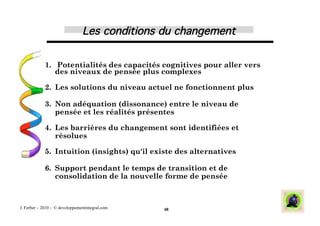 Les conditions du changement
                                                           !


             1.  Potentialités des capacités cognitives pour aller vers
                des niveaux de pensée plus complexes

             2.  Les solutions du niveau actuel ne fonctionnent plus

             3.  Non adéquation (dissonance) entre le niveau de
                 pensée et les réalités présentes

             4.  Les barrières du changement sont identifiées et
                 résolues

             5.  Intuition (insights) qu'il existe des alternatives

             6.  Support pendant le temps de transition et de
                 consolidation de la nouvelle forme de pensée



J. Ferber – 2010 - © developpementintegral.com   48
 