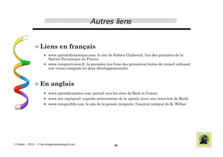  Liens            en français
                        www.spiraledynamique.com: le site de Fabien Chabreuil, l'un des pionniers de la
                         Spirale Dynamique en France.
                        www.integralvision.fr: la première (ou l'une des premières) boîtes de conseil utilisant
                         une vision intégrale (et donc développementale)



                En        anglais
                        www.spiraldynamics.com: portail vers les sites de Beck et Cowan
                        www.wie.org/spiral: superbe présentation de la spirale (avec une interview de Beck)
                        www.integrallife.com: le site de la pensée intégrale, l’institut intégral de K. Wilber




J. Ferber – 2010 - © developpementintegral.com                    50
 