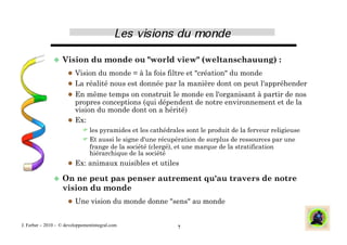   Vision         du monde ou "world view" (weltanschauung) :
                        Vision du monde = à la fois filtre et "création" du monde
                        La réalité nous est donnée par la manière dont on peut l'appréhender
                        En même temps on construit le monde en l'organisant à partir de nos
                         propres conceptions (qui dépendent de notre environnement et de la
                         vision du monde dont on a hérité)
                        Ex:
                              les pyramides et les cathédrales sont le produit de la ferveur religieuse
                              Et aussi le signe d'une récupération de surplus de ressources par une
                               frange de la société (clergé), et une marque de la stratification
                               hiérarchique de la société
                        Ex: animaux nuisibles et utiles

                 On   ne peut pas penser autrement qu'au travers de notre
                   vision du monde
                        Une vision du monde donne "sens" au monde


J. Ferber – 2010 - © developpementintegral.com               7
 