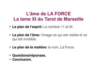 L’âme de LA FORCE
La lame XI du Tarot de Marseille
• Le plan de l’esprit: Le nombre 11 et XI.
• Le plan de l’âme: l’image ce qui est visible et ce
qui est invisible.
• Le plan de la matière: le nom, La Force.
• Questions/réponses.
• Conclusion.
 