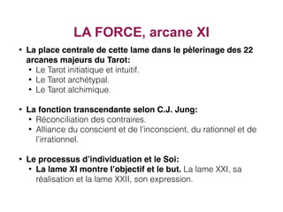 • La place centrale de cette lame dans le pèlerinage des 22
arcanes majeurs du Tarot:
• Le Tarot initiatique et intuitif.
• Le Tarot archétypal.
• Le Tarot alchimique.
• La fonction transcendante selon C.J. Jung:
• Réconciliation des contraires.
• Alliance du conscient et de l’inconscient, du rationnel et de
l’irrationnel.
• Le processus d’individuation et le Soi:
• La lame XI montre l’objectif et le but. La lame XXI, sa
réalisation et la lame XXII, son expression.
LA FORCE, arcane XI
 