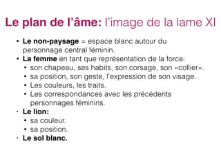 Le plan de l’âme: l’image de la lame XI
• Le non-paysage = espace blanc autour du
personnage central féminin.
• La femme en tant que représentation de la force:
• son chapeau, ses habits, son corsage, son «collier».
• sa position, son geste, l’expression de son visage.
• Les couleurs, les traits.
• Les correspondances avec les précédents
personnages féminins.
• Le lion:
• sa couleur.
• sa position.
• Le sol blanc.
 