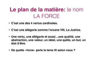 Le plan de la matière: le nom
LA FORCE
• C’est une des 4 vertus cardinales.
• C’est une allégorie comme l’arcane VIII, La Justice.
• Une vertu, une allégorie et aussi…une qualité, une
abstraction, une valeur, un idéal, une quête, un but, un
état d’être.
• De quelle «force» parle la lame XI selon vous ?
 