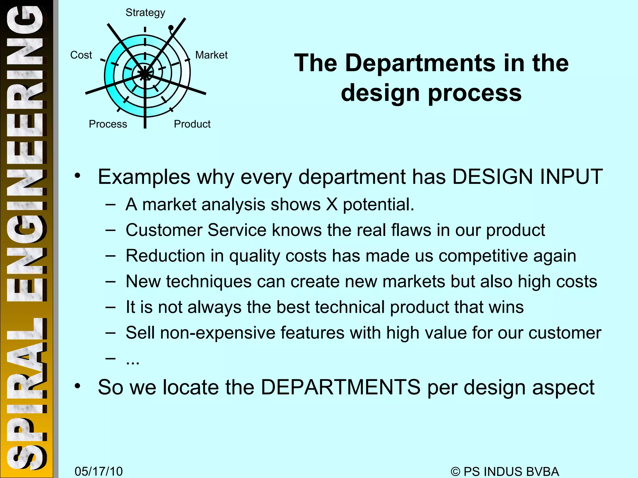 The Departments in the design process Examples why every department has DESIGN INPUT A market analysis shows X potential.  Customer Service knows the real flaws in our product Reduction in quality costs has made us competitive again New techniques can create new markets but also high costs It is not always the best technical product that wins Sell non-expensive features with high value for our customer ... So we locate the DEPARTMENTS per design aspect Strategy Market Product Process Cost 